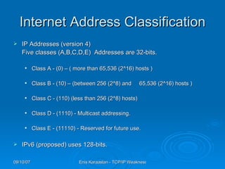 Internet Address Classification IP Addresses (version 4)  Five classes (A,B,C,D,E)  Addresses are 32-bits. Class A - (0) – ( more than 65,536 (2^16) hosts ) Class B - (10) – (between 256 (2^8) and  65,536 (2^16) hosts ) Class C - (110) (less than 256 (2^8) hosts)  Class D - (1110) - Multicast addressing. Class E - (11110) - Reserved for future use.  IPv6 (proposed) uses  128 -bits.  