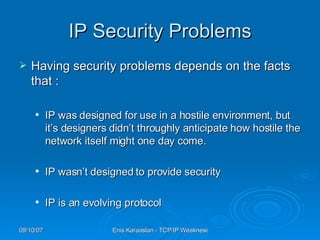 IP Security Problems Having security problems depends on the facts that : IP was designed for use in a hostile environment, but it’s designers didn’t throug h ly anticipate how hostile the network itself might one day come. IP wasn’t designed to provide security IP is an evolving protocol 