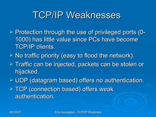 TCP/IP Weaknesses  Protection through the use of privileged ports (0-1000) has little value since PCs have become TCP/IP clients.  No traffic priority (easy to flood the network).  Traffic can be injected, packets can be stolen or hijacked.  UDP (datagram based) offers no authentication.  TCP (connection based) offers weak authentication.  