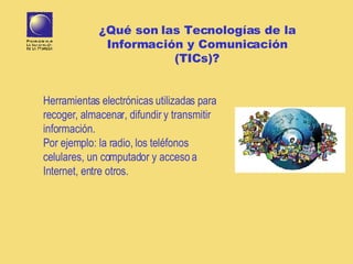 Herramientas electr ó nicas   utilizadas para recoger, almacenar, difundir y transmitir información. Por ejemplo: la radio, los teléfonos celulares, un computador y acceso a Internet, entre otros. ¿Qué son las Tecnologías de la Información y Comunicación (TICs)? 