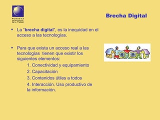 Brecha Digital La “ brecha digital ”, es la inequidad en el acceso a las tecnologías.  Para que exista un acceso real a las tecnologías  tienen que existir los siguientes elementos: 1. Conectividad y equipamiento 2. Capacitación 3. Contenidos útiles a todos 4. Interacción. Uso productivo de  la información.  