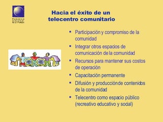 Hacia el éxito de un  telecentro comunitario Participación y compromiso de la comunidad Integrar otros espacios de comunicación de la comunidad Recursos para mantener sus costos de operación  Capacitación permanente Difusión y producción de contenidos de la comunidad Telecentro como espacio público (recreativo educativo y social) 