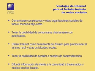 Ventajas de Internet  para el fortalecimiento  de redes sociales Comunicarse con personas y otras organizaciones sociales de todo el mundo a bajo costo. Tener la posibilidad de comunicarse directamente con autoridades.  Utiliza r Internet  como herramienta de  difusión  para promocionar el turismo rural  y otras actividades locales. Tener la posibilidad de acceder a canales de comercialización. Difundir información de interés a la comunidad a través radios y medios escritos locales. 