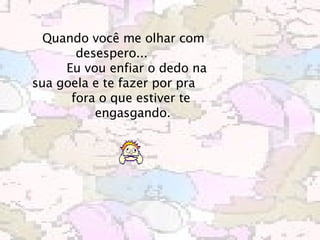      Quando você me olhar com desespero...             Eu vou enfiar o dedo na sua goela e te fazer por pra             fora o que estiver te             engasgando.   