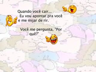 Quando você cair...            Eu vou apontar pra você e me mijar de rir.                Você me pergunta, "Por quê?"       