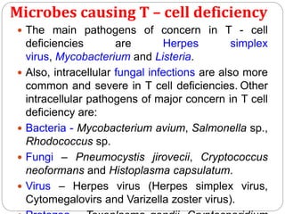 Microbes causing T – cell deficiency
 The main pathogens of concern in T - cell
deficiencies are Herpes simplex
virus, Mycobacterium and Listeria.
 Also, intracellular fungal infections are also more
common and severe in T cell deficiencies. Other
intracellular pathogens of major concern in T cell
deficiency are:
 Bacteria - Mycobacterium avium, Salmonella sp.,
Rhodococcus sp.
 Fungi – Pneumocystis jirovecii, Cryptococcus
neoformans and Histoplasma capsulatum.
 Virus – Herpes virus (Herpes simplex virus,
Cytomegalovirs and Varizella zoster virus).
 