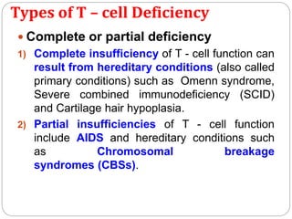 Types of T – cell Deficiency
 Complete or partial deficiency
1) Complete insufficiency of T - cell function can
result from hereditary conditions (also called
primary conditions) such as Omenn syndrome,
Severe combined immunodeficiency (SCID)
and Cartilage hair hypoplasia.
2) Partial insufficiencies of T - cell function
include AIDS and hereditary conditions such
as Chromosomal breakage
syndromes (CBSs).
 