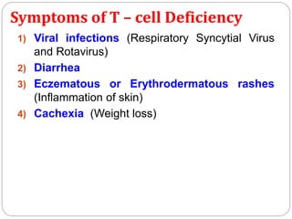 Symptoms of T – cell Deficiency
1) Viral infections (Respiratory Syncytial Virus
and Rotavirus)
2) Diarrhea
3) Eczematous or Erythrodermatous rashes
(Inflammation of skin)
4) Cachexia (Weight loss)
 