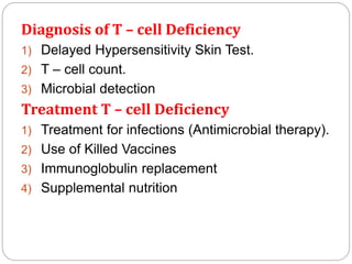 Diagnosis of T – cell Deficiency
1) Delayed Hypersensitivity Skin Test.
2) T – cell count.
3) Microbial detection
Treatment T – cell Deficiency
1) Treatment for infections (Antimicrobial therapy).
2) Use of Killed Vaccines
3) Immunoglobulin replacement
4) Supplemental nutrition
 