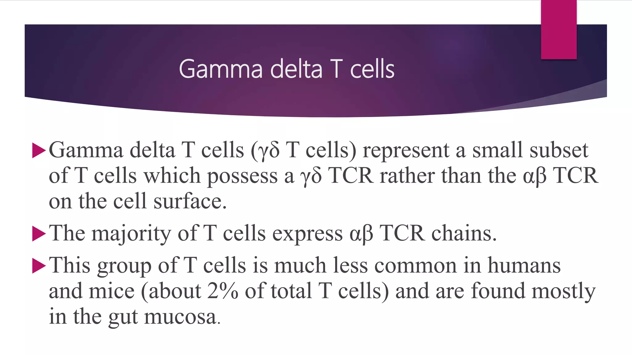 Gamma delta T cells
Gamma delta T cells (γδ T cells) represent a small subset
of T cells which possess a γδ TCR rather than the αβ TCR
on the cell surface.
The majority of T cells express αβ TCR chains.
This group of T cells is much less common in humans
and mice (about 2% of total T cells) and are found mostly
in the gut mucosa.
 