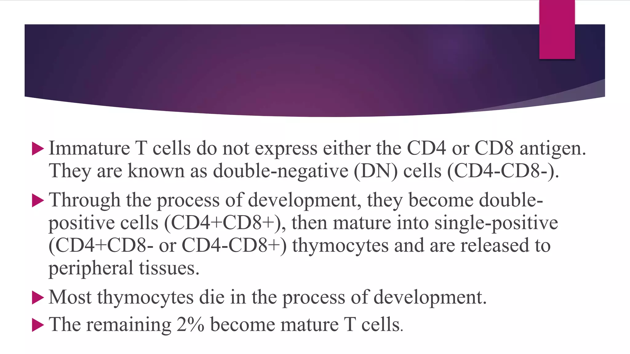  Immature T cells do not express either the CD4 or CD8 antigen.
They are known as double-negative (DN) cells (CD4-CD8-).
 Through the process of development, they become double-
positive cells (CD4+CD8+), then mature into single-positive
(CD4+CD8- or CD4-CD8+) thymocytes and are released to
peripheral tissues.
 Most thymocytes die in the process of development.
 The remaining 2% become mature T cells.
 