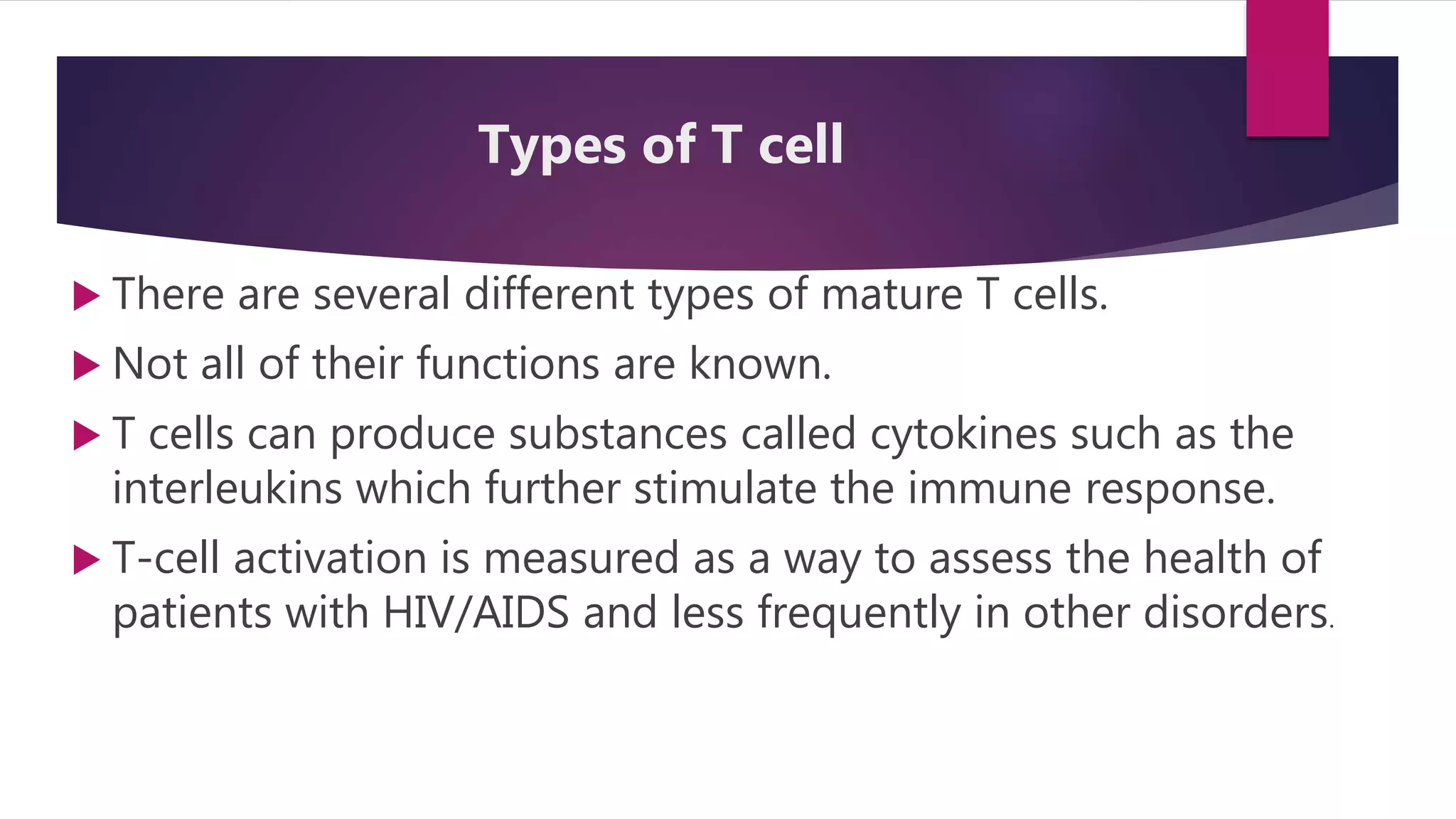  There are several different types of mature T cells.
 Not all of their functions are known.
 T cells can produce substances called cytokines such as the
interleukins which further stimulate the immune response.
 T-cell activation is measured as a way to assess the health of
patients with HIV/AIDS and less frequently in other disorders.
Types of T cell
 