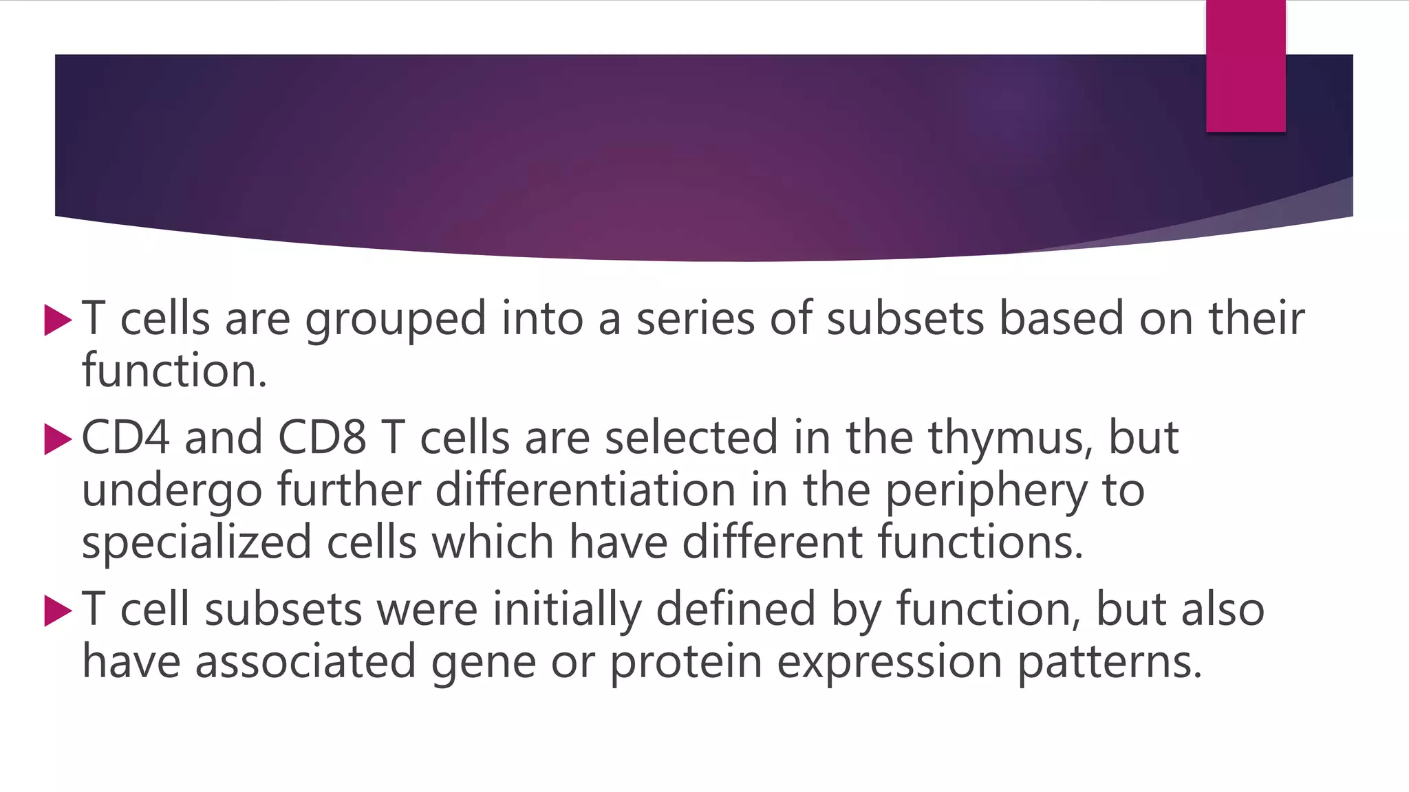 T cells are grouped into a series of subsets based on their
function.
CD4 and CD8 T cells are selected in the thymus, but
undergo further differentiation in the periphery to
specialized cells which have different functions.
T cell subsets were initially defined by function, but also
have associated gene or protein expression patterns.
 