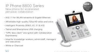 IP Phone 8800 Series
New phone for accelerated
pervasive collaboration
• 802.11 for WLAN networks & Gigabit Ethernet
• Affordable high-quality 720p HD video and voice
• Intelligent Proximity (8865, 61, 51 & 45)
• Tablet and Smartphone USB charging
• “VPN-less client” encryption with Collaboration
Expressway
• Ideal for knowledge workers, admin staff, managers
and executives
• White or Charcoal
NEW !
8865 & 8845
Available
Now
 