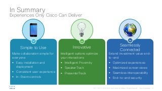 Simple to Use
Make collaboration simple for
everyone
§ Easy installation and
deployment
§ Consistent user experience
§ In-Room controls
Innovative
Intelligent options optimize
your interactions
§ Intelligent Proximity
§ SpeakerTrack
§ PresenterTrack
Seamlessly
Connected
Extend investment value end-
to-end
§ Optimized experiences
§ Maximized screen views
§ Seamless interoperability
§ End-to-end security
In Summary
Experiences Only Cisco Can Deliver
 