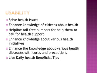 Solve  health issues
 Enhance knowledge of citizens about health
 Helpline toll free numbers for help them to
  call for health support
 Enhance knowledge about various health
  initiatives
 Enhance the knowledge about various health
  dieseases with cures and precautions
 Live Daily health Beneficial Tips
 