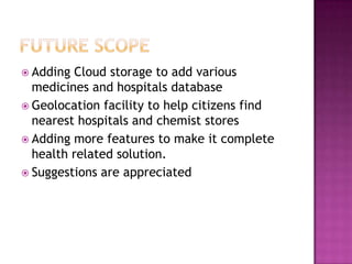 Adding Cloud storage to add various
  medicines and hospitals database
 Geolocation facility to help citizens find
  nearest hospitals and chemist stores
 Adding more features to make it complete
  health related solution.
 Suggestions are appreciated
 