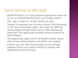  Health  Bucket-It is a Cross-platform application which can
  be run on android,blackberry,ios and windows phone.
 This app is made for all the citizens of india.
 “Health is important part of every citizen’s life.According
  to 12th plan commission report, the vision for 2020 has
  various health related issues such as aids,maleria and
  tuboclosis”This application provides various solution for
  those dieseas.
 This application takes care of all health related isssues
  with various tools,analysers and health care support.
 Citizens can test their blood,weight,fat etc through
  Analyser.Citizen can contact directly to health care
  department and much more
 