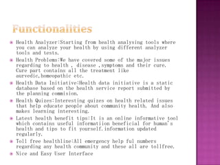    Health Analyzer:Starting from health analysing tools where
    you can analyze your health by using different analyzer
    tools and tests.
   Health Problems:We have covered some of the major issues
    regarding to health , disease ,symptoms and their cure.
    Cure part contains all the treatment like
    aurvedic,homeopathic etc.
   Health Data Initiative:Health data initiative is a static
    database based on the health service report submitted by
    the planning commision.
   Health Quizes:Interesting quizes on health related issues
    that help educate people about community health. And also
    makes learning interesting.
   Latest health benefit tips:It is an online informative tool
    which contains useful informatiion beneficial for human's
    health and tips to fit yourself.information updated
    regularly.
   Toll free healthline:All emergency help ful numbers
    regarding any health community and these all are tollfree.
   Nice and Easy User Interface
 