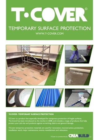 T-COVER - TEMPORARY SURFACE PROTECTION

T-Cover is a product line especially developed for temporary protection of fragile surfaces.
The brand has been introduced to the market in 2008, and includes a range of products that help
protect your job site and products against scratching, debris and general damage.

T-Cover temporary protection materials are used for renovation, reconstruction, production,
installation work, major maintenance, events, resettlement and relocation.
                                                                                                  ©


                                                   T-Cover is a product-line by                   . com
 