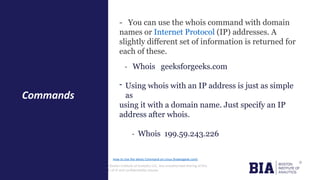 CONFIDENTIAL: The information in this document belongs to Boston Institute of Analytics LLC. Any unauthorized sharing of this
material is prohibited and subject to legal action under breach of IP and confidentiality clauses.
- You can use the whois command with domain
names or Internet Protocol (IP) addresses. A
slightly different set of information is returned for
each of these.
- Whois geeksforgeeks.com
- Using whois with an IP address is just as simple
as
using it with a domain name. Just specify an IP
address after whois.
- Whois 199.59.243.226
Commands
How to Use the whois Command on Linux (howtogeek.com)
 