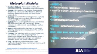 CONFIDENTIAL: The information in this document belongs to Boston Institute of Analytics LLC. Any unauthorized sharing of this
material is prohibited and subject to legal action under breach of IP and confidentiality clauses.
Metasploit Modules
• Auxiliary Modules: Non-exploit modules, like
scanners and fuzzers, serve additional functionalities.
• Encoders: Encodes the raw payload code to evade
detection by antivirus or other defenses. Different
encoding algorithms are used, like XOR, shuffle,
prepend, etc.
• Evasions: Contains techniques to generate payloads
that avoid detection. This helps payloads bypass
antivirus and host-based security.
• Exploits: Takes advantage of software vulnerabilities
like buffer overflows, SQL injection, etc. Allows
execution of arbitrary code provided by the payload
component.
• Nops: Used to pad buffer overflows for increased
reliability. It contains inert instructions that perform
no operations.
• Payloads: Get executed upon successful exploitation
and perform tasks such as opening shells or
escalating privileges. While many payloads initiate a
Meterpreter session, others might run code that
performs actions like adding user accounts.
• Post: Executed on compromised hosts after
exploitation to gather data, maintain persistence, and
pivot to other hosts.
Metasploit Tutorial 2024: The Complete Beginners Guide (stationx.net)
 