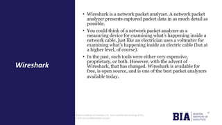 CONFIDENTIAL: The information in this document belongs to Boston Institute of Analytics LLC. Any unauthorized sharing of this
material is prohibited and subject to legal action under breach of IP and confidentiality clauses.
• Wireshark is a network packet analyzer. A network packet
analyzer presents captured packet data in as much detail as
possible.
• You could think of a network packet analyzer as a
measuring device for examining what’s happening inside a
network cable, just like an electrician uses a voltmeter for
examining what’s happening inside an electric cable (but at
a higher level, of course).
• In the past, such tools were either very expensive,
proprietary, or both. However, with the advent of
Wireshark, that has changed. Wireshark is available for
free, is open source, and is one of the best packet analyzers
available today.
Wireshark
 