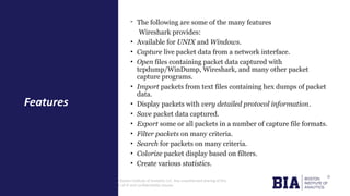 CONFIDENTIAL: The information in this document belongs to Boston Institute of Analytics LLC. Any unauthorized sharing of this
material is prohibited and subject to legal action under breach of IP and confidentiality clauses.
- The following are some of the many features
Wireshark provides:
• Available for UNIX and Windows.
• Capture live packet data from a network interface.
• Open files containing packet data captured with
tcpdump/WinDump, Wireshark, and many other packet
capture programs.
• Import packets from text files containing hex dumps of packet
data.
• Display packets with very detailed protocol information.
• Save packet data captured.
• Export some or all packets in a number of capture file formats.
• Filter packets on many criteria.
• Search for packets on many criteria.
• Colorize packet display based on filters.
• Create various statistics.
Features
 