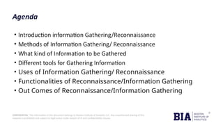 CONFIDENTIAL: The information in this document belongs to Boston Institute of Analytics LLC. Any unauthorized sharing of this
material is prohibited and subject to legal action under breach of IP and confidentiality clauses.
Agenda
• Introduction information Gathering/Reconnaissance
• Methods of Information Gathering/ Reconnaissance
• What kind of Information to be Gathered
• Different tools for Gathering Information
• Uses of Information Gathering/ Reconnaissance
• Functionalities of Reconnaissance/Information Gathering
• Out Comes of Reconnaissance/Information Gathering
 