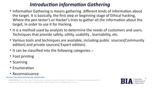CONFIDENTIAL: The information in this document belongs to Boston Institute of Analytics LLC. Any unauthorized sharing of this
material is prohibited and subject to legal action under breach of IP and confidentiality clauses.
Introduction information Gathering
• Information Gathering is means gathering different kinds of information about
the target. It is basically, the first step or beginning stage of Ethical hacking,
Where the pen tester's or Hacker’s tries to gather all the information about the
target, In order to use it for Hacking.
• It is a method used by analysts to determine the needs of customers and users.
Techniques that provide safety, utility, usability , learnability, etc.
• Various tools and techniques are available, including public sources(Community
edition) and private sources( Expert edition).
• It can be classified into the following categories :-
• Foot printing
• Scanning
• Enumeration
• Reconnaissance
Kali Linux - Information Gathering Tools - GeeksforGeeks
 