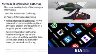 CONFIDENTIAL: The information in this document belongs to Boston Institute of Analytics LLC. Any unauthorized sharing of this
material is prohibited and subject to legal action under breach of IP and confidentiality clauses.
Methods of Information Gathering
There are two Methods of Gathering an
Information:-
1) Active Information Gathering
2) Passive Information Gathering
- Active information Gathering:- Active
information gathering is being there
physically present and tailgating on a
target to gather information.
- Passive Information Gathering:-
Passive techniques rely on the
observation of publicly available data,
information that is inadvertently
leaked, or network monitoring.
 