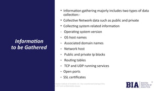CONFIDENTIAL: The information in this document belongs to Boston Institute of Analytics LLC. Any unauthorized sharing of this
material is prohibited and subject to legal action under breach of IP and confidentiality clauses.
• Information gathering majorly includes two types of data
collection:-
• Collective Network data such as public and private
• Collecting system related information
- Operating system version
- OS host names
- Associated domain names
- Network host
- Public and private Ip blocks
- Routing tables
- TCP and UDP running services
- Open ports
- SSL certificates
Information
to be Gathered
 