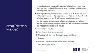 CONFIDENTIAL: The information in this document belongs to Boston Institute of Analytics LLC. Any unauthorized sharing of this
material is prohibited and subject to legal action under breach of IP and confidentiality clauses.
• Nmap (Network Mapper) is a powerful tool that helps you
discover and gather information about devices and services
running on a network.
• In simple terms, Nmap is like a special tool that lets you see
which computers or devices are connected to a network and
what programs or applications are running on them.
• It’s like having a special pair of glasses that can see which
houses have people living in them and what kinds of activities
are happening inside each house.
• Nmap allows you to:
1. Find live devices on a network.
2. Check which ports or doors are open on those
devices.
3. Identify the services or applications running
on those open ports.
Nmap(Network
Mapper)
 