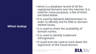 CONFIDENTIAL: The information in this document belongs to Boston Institute of Analytics LLC. Any unauthorized sharing of this
material is prohibited and subject to legal action under breach of IP and confidentiality clauses.
• whois is a database record of all the
registered domains over the internet. It is
used for many purposes, a few of them
are listed below.
• It is used by Network Administrators in
order to identify and fix DNS or domain-
related issues.
• It is used to check the availability of
domain names.
• It is used to identify trademark
infringement.
• It could even be used to track down the
registrants of the Fraud domain.
Whois lookup
 