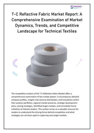 T-C Reflective Fabric Market Report: A
Comprehensive Examination of Market
Dynamics, Trends, and Competitive
Landscape for Technical Textiles
The competitive analysis of the T-C Reflective Fabric Market offers a
comprehensive examination of key market players. It encompasses detailed
company profiles, insights into revenue distribution, and innovations within
their product portfolios, regional market presence, strategic development
plans, pricing strategies, identified target markets, and immediate future
initiatives of industry leaders. This section serves as a valuable resource for
readers to understand the driving forces behind competition and what
strategies can set them apart in capturing new target markets.
 