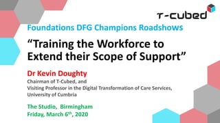 Foundations DFG Champions Roadshows
“Training the Workforce to
Extend their Scope of Support”
vin Doughty
Dr Kevin Doughty
Chairman of T-Cubed, and
Visiting Professor in the Digital Transformation of Care Services,
University of Cumbria
The Studio, Birmingham
Friday, March 6th, 2020
 