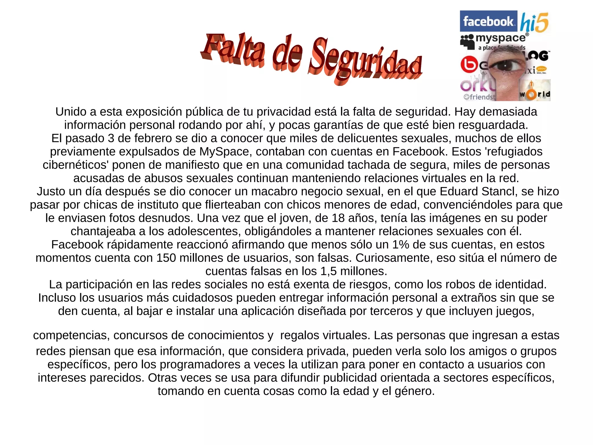 Unido a esta exposición pública de tu privacidad está la falta de seguridad. Hay demasiada
       información personal rodando por ahí, y pocas garantías de que esté bien resguardada.
    El pasado 3 de febrero se dio a conocer que miles de delicuentes sexuales, muchos de ellos
    previamente expulsados de MySpace, contaban con cuentas en Facebook. Estos 'refugiados
  cibernéticos' ponen de manifiesto que en una comunidad tachada de segura, miles de personas
         acusadas de abusos sexuales continuan manteniendo relaciones virtuales en la red.
 Justo un día después se dio conocer un macabro negocio sexual, en el que Eduard Stancl, se hizo
pasar por chicas de instituto que flierteaban con chicos menores de edad, convenciéndoles para que
   le enviasen fotos desnudos. Una vez que el joven, de 18 años, tenía las imágenes en su poder
         chantajeaba a los adolescentes, obligándoles a mantener relaciones sexuales con él.
    Facebook rápidamente reaccionó afirmando que menos sólo un 1% de sus cuentas, en estos
 momentos cuenta con 150 millones de usuarios, son falsas. Curiosamente, eso sitúa el número de
                                   cuentas falsas en los 1,5 millones.
    La participación en las redes sociales no está exenta de riesgos, como los robos de identidad.
 Incluso los usuarios más cuidadosos pueden entregar información personal a extraños sin que se
      den cuenta, al bajar e instalar una aplicación diseñada por terceros y que incluyen juegos,

competencias, concursos de conocimientos y regalos virtuales. Las personas que ingresan a estas
redes piensan que esa información, que considera privada, pueden verla solo los amigos o grupos
   específicos, pero los programadores a veces la utilizan para poner en contacto a usuarios con
 intereses parecidos. Otras veces se usa para difundir publicidad orientada a sectores específicos,
                        tomando en cuenta cosas como la edad y el género.
 