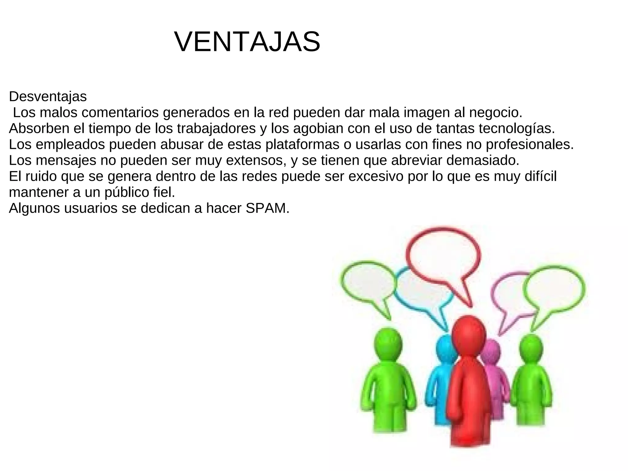 VENTAJAS
Desventajas
 Los malos comentarios generados en la red pueden dar mala imagen al negocio.
Absorben el tiempo de los trabajadores y los agobian con el uso de tantas tecnologías.
Los empleados pueden abusar de estas plataformas o usarlas con fines no profesionales.
Los mensajes no pueden ser muy extensos, y se tienen que abreviar demasiado.
El ruido que se genera dentro de las redes puede ser excesivo por lo que es muy difícil
mantener a un público fiel.
Algunos usuarios se dedican a hacer SPAM.
 