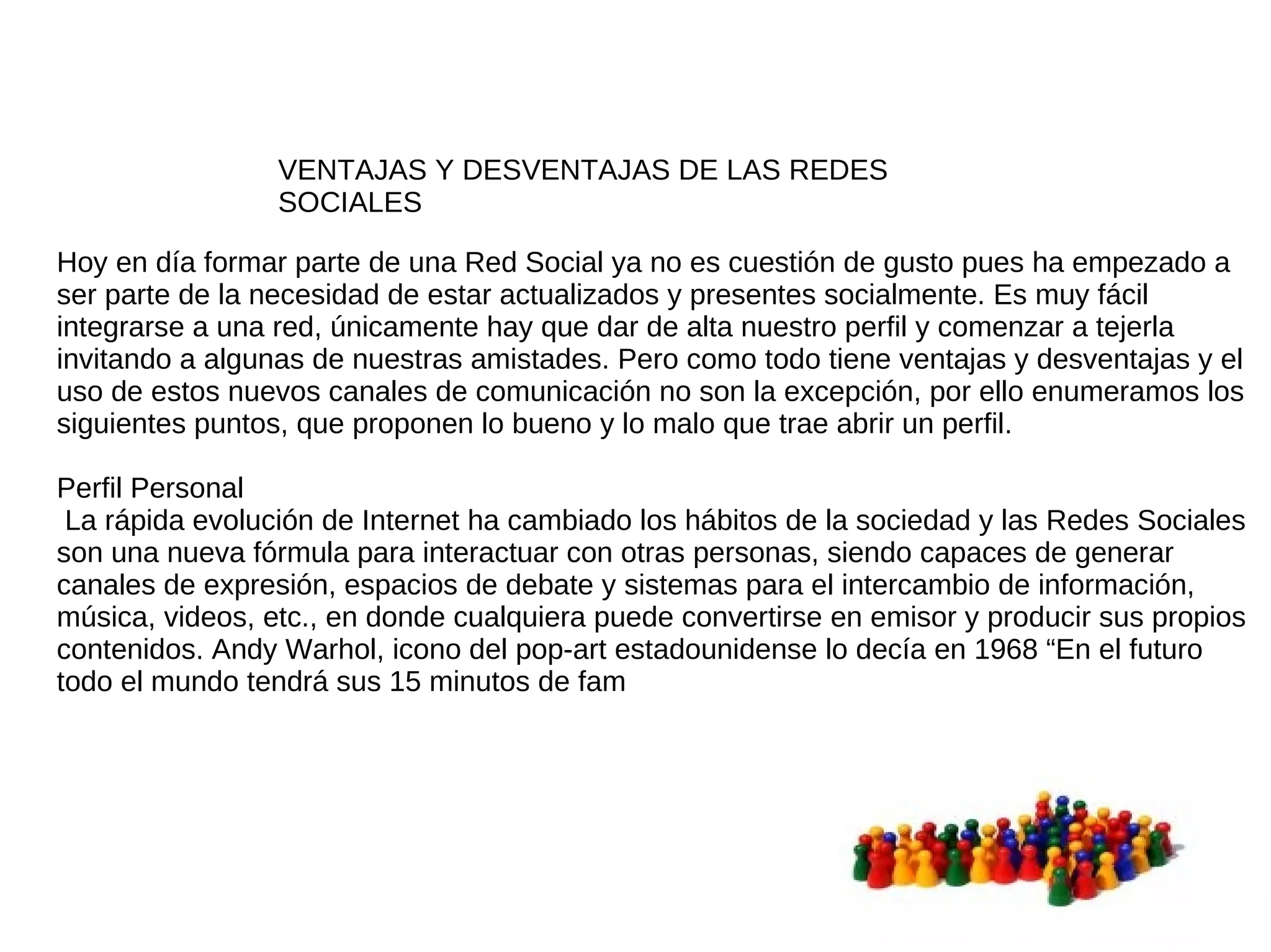 VENTAJAS Y DESVENTAJAS DE LAS REDES
                 SOCIALES

Hoy en día formar parte de una Red Social ya no es cuestión de gusto pues ha empezado a
ser parte de la necesidad de estar actualizados y presentes socialmente. Es muy fácil
integrarse a una red, únicamente hay que dar de alta nuestro perfil y comenzar a tejerla
invitando a algunas de nuestras amistades. Pero como todo tiene ventajas y desventajas y el
uso de estos nuevos canales de comunicación no son la excepción, por ello enumeramos los
siguientes puntos, que proponen lo bueno y lo malo que trae abrir un perfil.

Perfil Personal
 La rápida evolución de Internet ha cambiado los hábitos de la sociedad y las Redes Sociales
son una nueva fórmula para interactuar con otras personas, siendo capaces de generar
canales de expresión, espacios de debate y sistemas para el intercambio de información,
música, videos, etc., en donde cualquiera puede convertirse en emisor y producir sus propios
contenidos. Andy Warhol, icono del pop-art estadounidense lo decía en 1968 “En el futuro
todo el mundo tendrá sus 15 minutos de fam
 