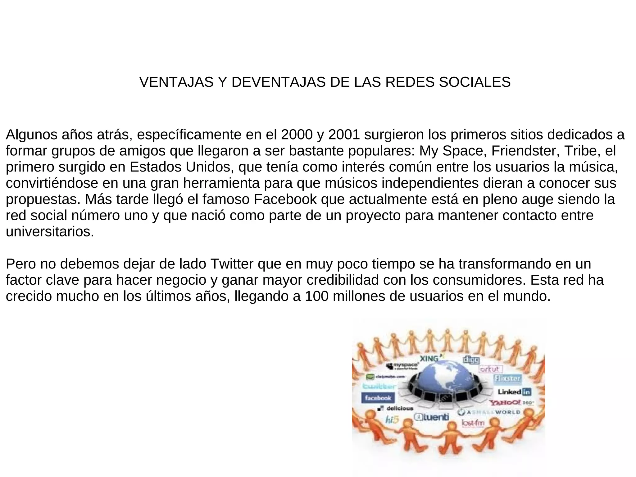 VENTAJAS Y DEVENTAJAS DE LAS REDES SOCIALES


Algunos años atrás, específicamente en el 2000 y 2001 surgieron los primeros sitios dedicados a
formar grupos de amigos que llegaron a ser bastante populares: My Space, Friendster, Tribe, el
primero surgido en Estados Unidos, que tenía como interés común entre los usuarios la música,
convirtiéndose en una gran herramienta para que músicos independientes dieran a conocer sus
propuestas. Más tarde llegó el famoso Facebook que actualmente está en pleno auge siendo la
red social número uno y que nació como parte de un proyecto para mantener contacto entre
universitarios.

Pero no debemos dejar de lado Twitter que en muy poco tiempo se ha transformando en un
factor clave para hacer negocio y ganar mayor credibilidad con los consumidores. Esta red ha
crecido mucho en los últimos años, llegando a 100 millones de usuarios en el mundo.
 