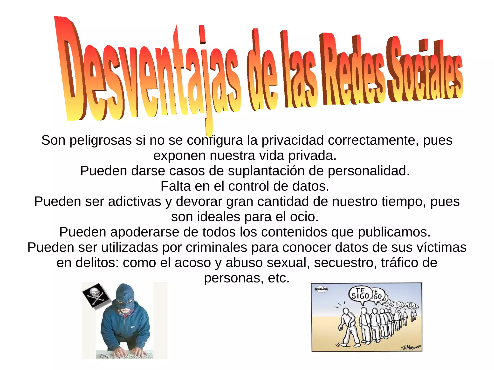Son peligrosas si no se configura la privacidad correctamente, pues
                    exponen nuestra vida privada.
        Pueden darse casos de suplantación de personalidad.
                      Falta en el control de datos.
 Pueden ser adictivas y devorar gran cantidad de nuestro tiempo, pues
                       son ideales para el ocio.
    Pueden apoderarse de todos los contenidos que publicamos.
Pueden ser utilizadas por criminales para conocer datos de sus víctimas
    en delitos: como el acoso y abuso sexual, secuestro, tráfico de
                             personas, etc.
 