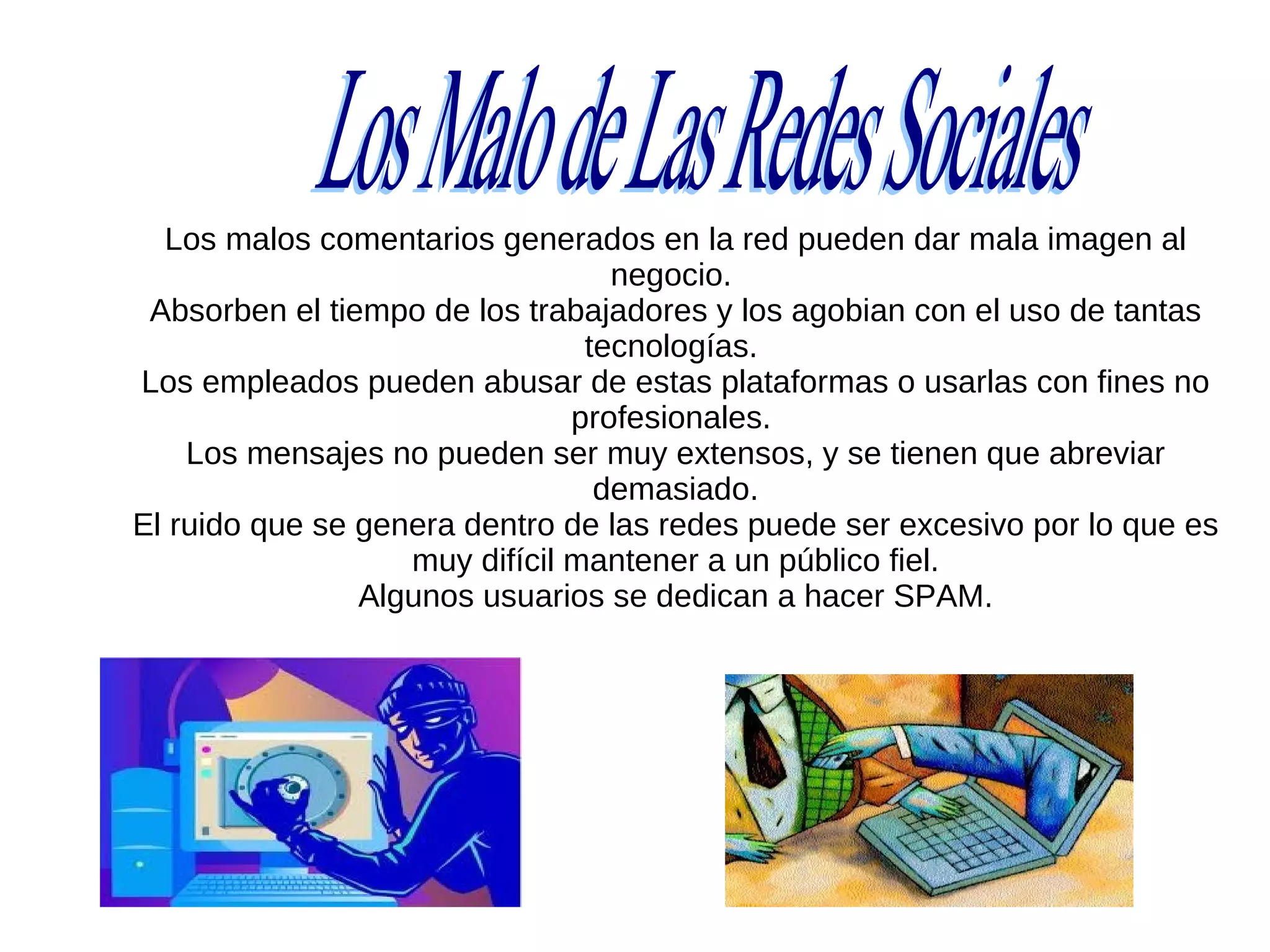 Los malos comentarios generados en la red pueden dar mala imagen al
                                  negocio.
 Absorben el tiempo de los trabajadores y los agobian con el uso de tantas
                                tecnologías.
Los empleados pueden abusar de estas plataformas o usarlas con fines no
                               profesionales.
    Los mensajes no pueden ser muy extensos, y se tienen que abreviar
                                 demasiado.
El ruido que se genera dentro de las redes puede ser excesivo por lo que es
                   muy difícil mantener a un público fiel.
                Algunos usuarios se dedican a hacer SPAM.
 