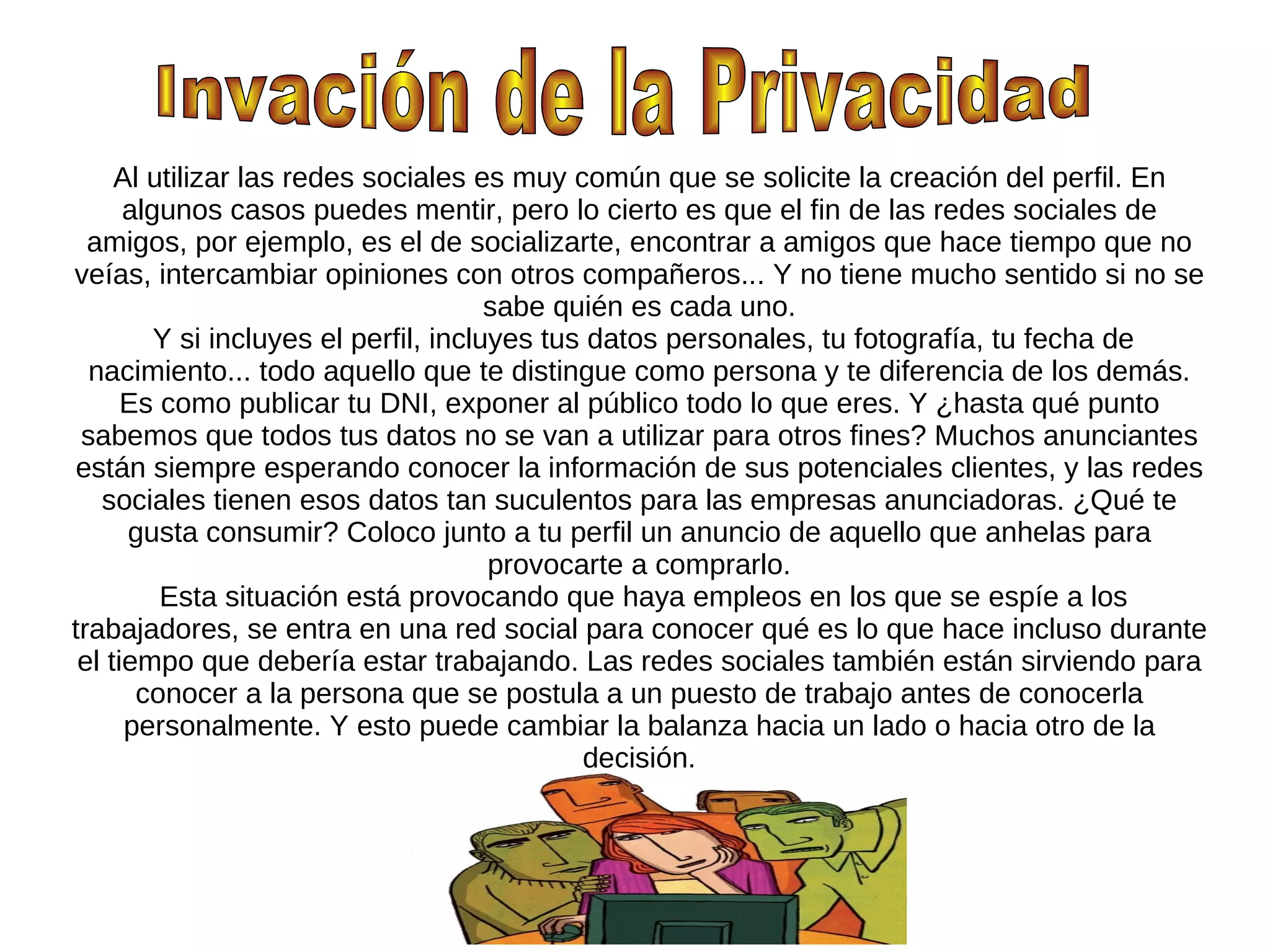 Al utilizar las redes sociales es muy común que se solicite la creación del perfil. En
      algunos casos puedes mentir, pero lo cierto es que el fin de las redes sociales de
  amigos, por ejemplo, es el de socializarte, encontrar a amigos que hace tiempo que no
veías, intercambiar opiniones con otros compañeros... Y no tiene mucho sentido si no se
                                       sabe quién es cada uno.
         Y si incluyes el perfil, incluyes tus datos personales, tu fotografía, tu fecha de
  nacimiento... todo aquello que te distingue como persona y te diferencia de los demás.
      Es como publicar tu DNI, exponer al público todo lo que eres. Y ¿hasta qué punto
 sabemos que todos tus datos no se van a utilizar para otros fines? Muchos anunciantes
están siempre esperando conocer la información de sus potenciales clientes, y las redes
   sociales tienen esos datos tan suculentos para las empresas anunciadoras. ¿Qué te
      gusta consumir? Coloco junto a tu perfil un anuncio de aquello que anhelas para
                                       provocarte a comprarlo.
         Esta situación está provocando que haya empleos en los que se espíe a los
trabajadores, se entra en una red social para conocer qué es lo que hace incluso durante
 el tiempo que debería estar trabajando. Las redes sociales también están sirviendo para
       conocer a la persona que se postula a un puesto de trabajo antes de conocerla
      personalmente. Y esto puede cambiar la balanza hacia un lado o hacia otro de la
                                              decisión.
 