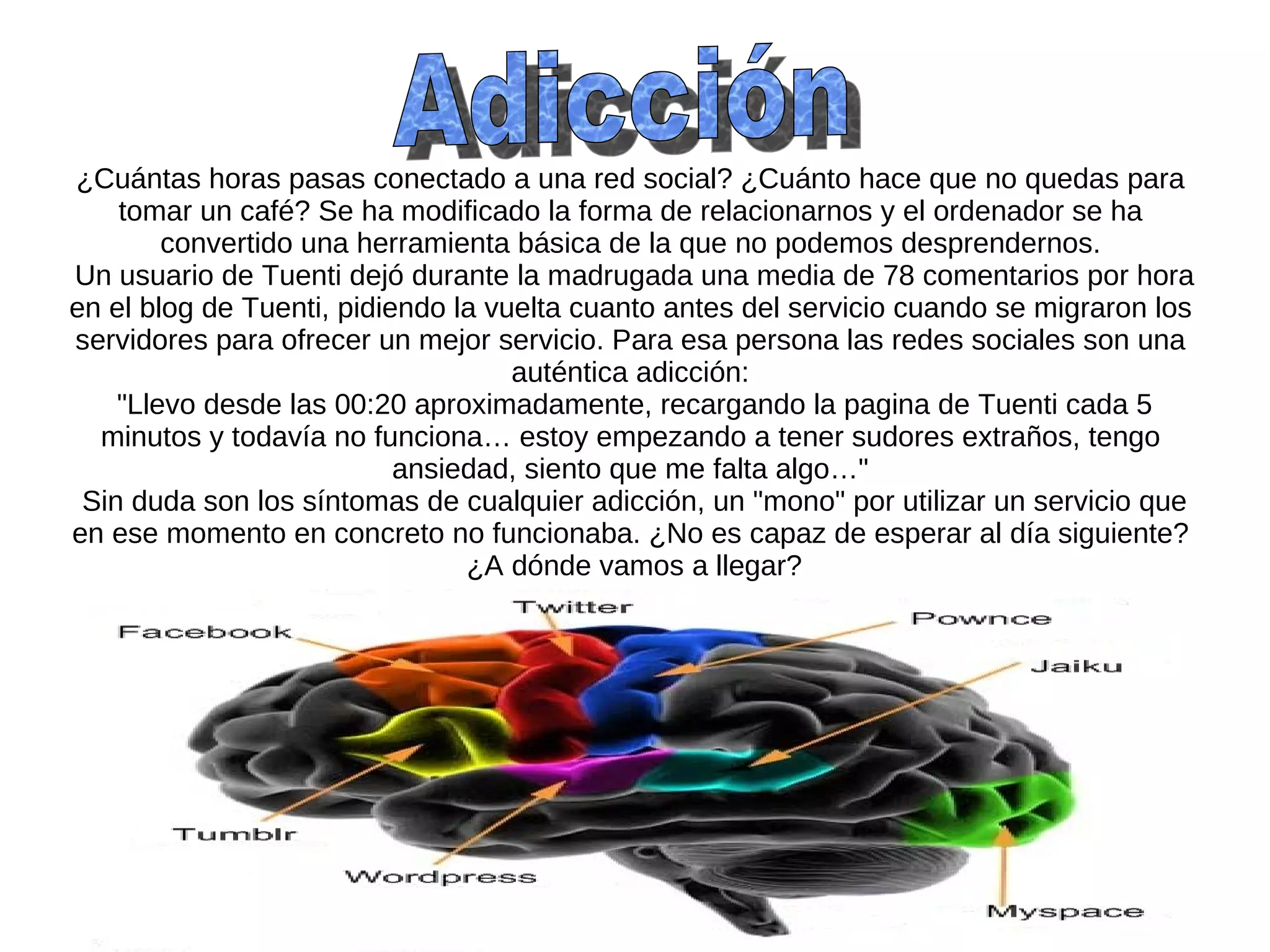 ¿Cuántas horas pasas conectado a una red social? ¿Cuánto hace que no quedas para
    tomar un café? Se ha modificado la forma de relacionarnos y el ordenador se ha
        convertido una herramienta básica de la que no podemos desprendernos.
Un usuario de Tuenti dejó durante la madrugada una media de 78 comentarios por hora
en el blog de Tuenti, pidiendo la vuelta cuanto antes del servicio cuando se migraron los
servidores para ofrecer un mejor servicio. Para esa persona las redes sociales son una
                                    auténtica adicción:
    "Llevo desde las 00:20 aproximadamente, recargando la pagina de Tuenti cada 5
  minutos y todavía no funciona… estoy empezando a tener sudores extraños, tengo
                           ansiedad, siento que me falta algo…"
 Sin duda son los síntomas de cualquier adicción, un "mono" por utilizar un servicio que
en ese momento en concreto no funcionaba. ¿No es capaz de esperar al día siguiente?
                                ¿A dónde vamos a llegar?
 