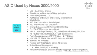 ASIC Used by Nexus 3000/9000 16nm
LSE
 LSE – Leaf Spine Engine
 Standalone leaf & spine, ACI leaf and spine
 Flow Table (Netflow, …)
 ACI feature and service and security enhancement
 40MB Buffer
 32G fibre channel and 8 unified port
 25G and 50G RS FEC (clause 91)
 Energy Enhancement Ethernet, IEEE 802.3az
 Port TX SPAN support for multicast
 MPLS: Label Edge Router (LER), Label Switch Router (LSR), Fast
Re-Route (FRR), Null-label, EXP QoS classification
 Push /Swap maximum of 5 VPN label + 2 FRR label
 16K VRF, 32 SPAN, 64K MCAST fan-outs, 50K NAT
 8 unicast + 8 Multicast
 Flexible DWRR scheduler across 16 queues
 Active Queue Management
 AFD ,WRED, ECN Marking
 Flowlet Prioritization, Elephant-Trap for trapping 5 tuple of large flows
 