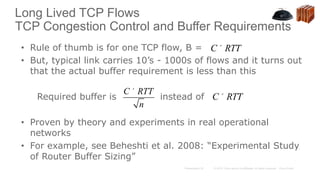 Long Lived TCP Flows
TCP Congestion Control and Buffer Requirements
• Rule of thumb is for one TCP flow, B =
• But, typical link carries 10’s - 1000s of flows and it turns out
that the actual buffer requirement is less than this
Required buffer is instead of
• Proven by theory and experiments in real operational
networks
• For example, see Beheshti et al. 2008: “Experimental Study
of Router Buffer Sizing”
C ´ RTT
n
C´RTT
C´RTT
 