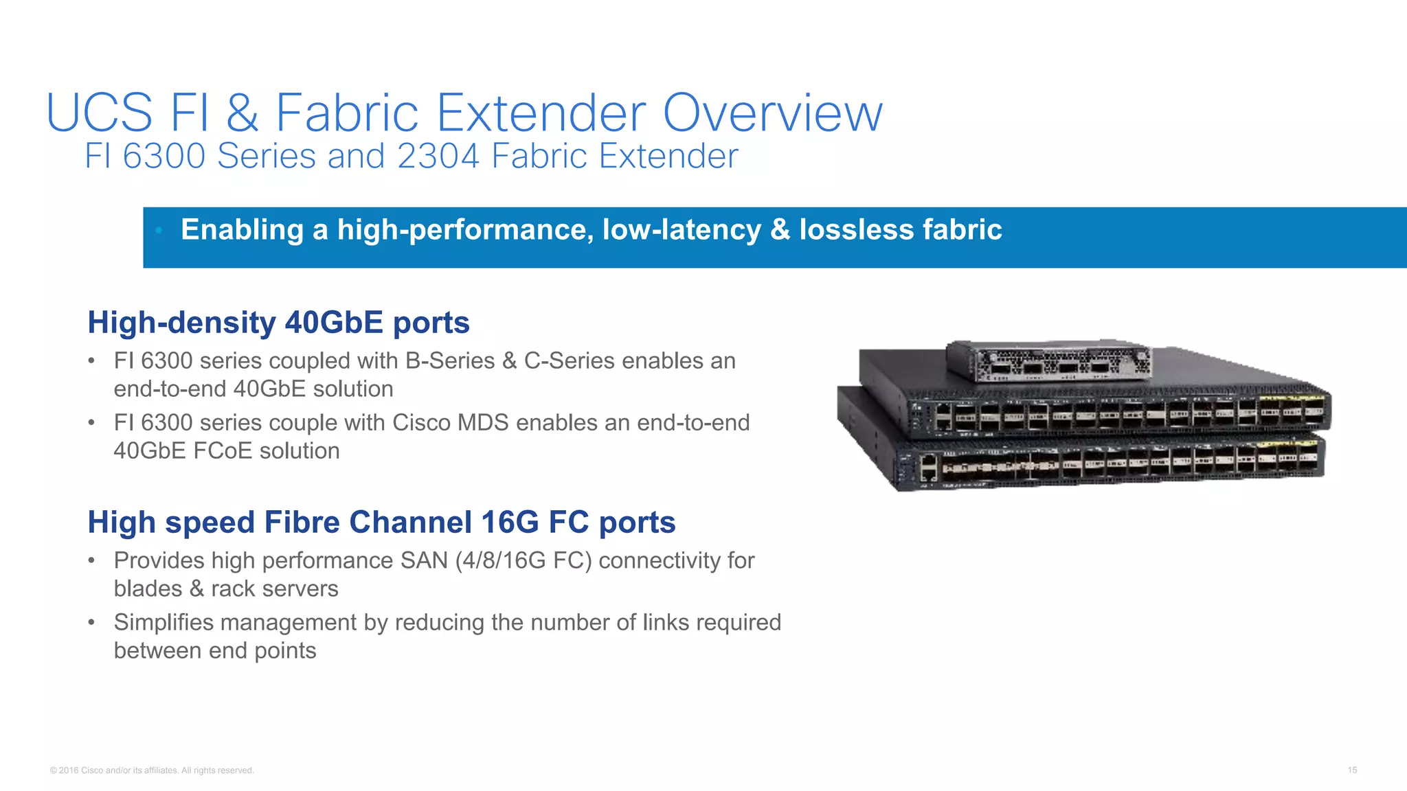 © 2016 Cisco and/or its affiliates. All rights reserved. 15
UCS FI & Fabric Extender Overview
• Enabling a high-performance, low-latency & lossless fabric
FI 6300 Series and 2304 Fabric Extender
High-density 40GbE ports
• FI 6300 series coupled with B-Series & C-Series enables an
end-to-end 40GbE solution
• FI 6300 series couple with Cisco MDS enables an end-to-end
40GbE FCoE solution
High speed Fibre Channel 16G FC ports
• Provides high performance SAN (4/8/16G FC) connectivity for
blades & rack servers
• Simplifies management by reducing the number of links required
between end points
 