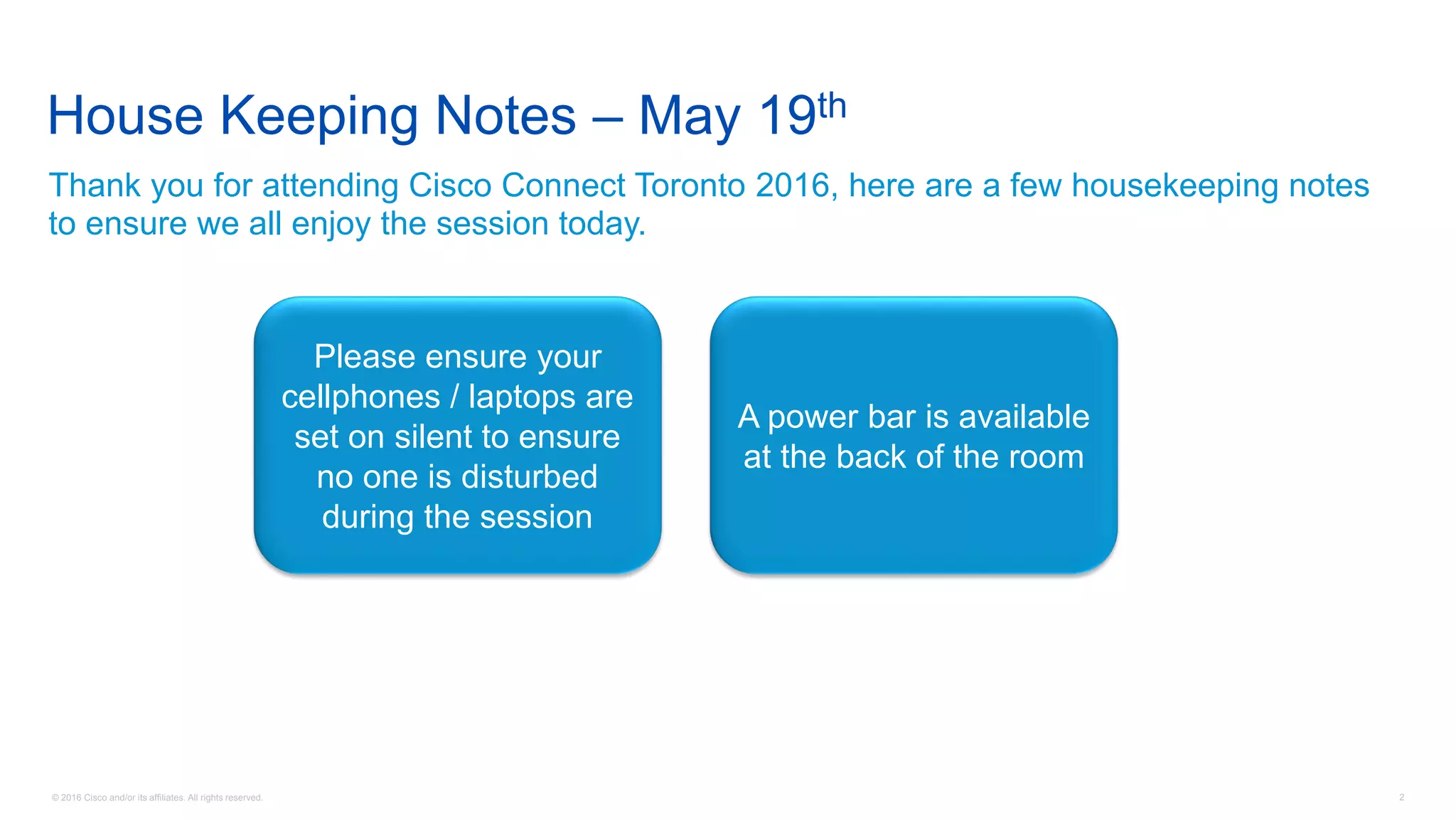 © 2016 Cisco and/or its affiliates. All rights reserved. 2
House Keeping Notes – May 19th
Thank you for attending Cisco Connect Toronto 2016, here are a few housekeeping notes
to ensure we all enjoy the session today.
Please ensure your
cellphones / laptops are
set on silent to ensure
no one is disturbed
during the session
A power bar is available
at the back of the room
 