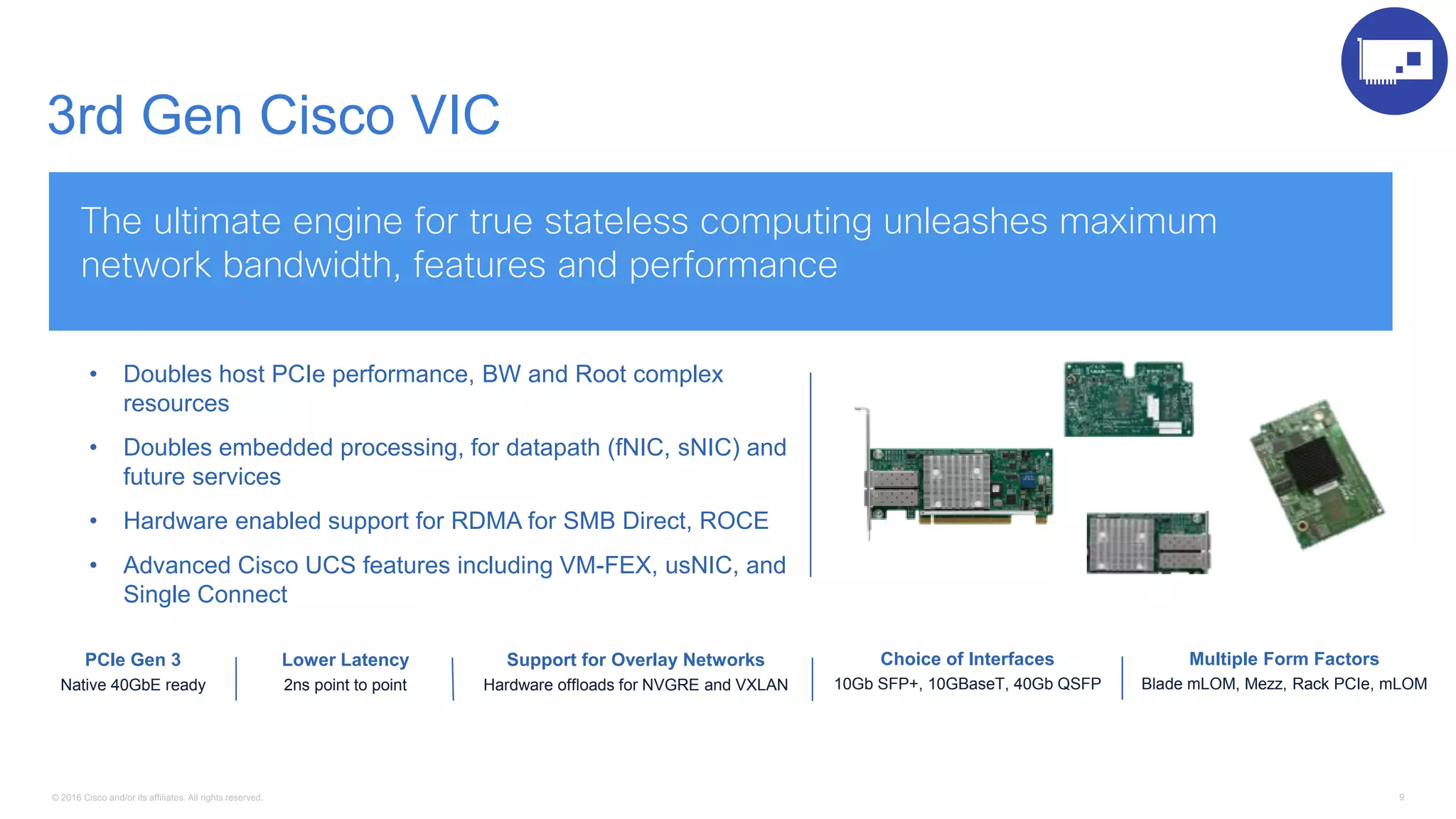 © 2016 Cisco and/or its affiliates. All rights reserved. 9
3rd Gen Cisco VIC
The ultimate engine for true stateless computing unleashes maximum
network bandwidth, features and performance
Lower Latency
2ns point to point
Multiple Form Factors
Blade mLOM, Mezz, Rack PCIe, mLOM
Support for Overlay Networks
Hardware offloads for NVGRE and VXLAN
• Doubles host PCIe performance, BW and Root complex
resources
• Doubles embedded processing, for datapath (fNIC, sNIC) and
future services
• Hardware enabled support for RDMA for SMB Direct, ROCE
• Advanced Cisco UCS features including VM-FEX, usNIC, and
Single Connect
PCIe Gen 3
Native 40GbE ready
Choice of Interfaces
10Gb SFP+, 10GBaseT, 40Gb QSFP
 