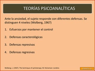 TEORÍAS PSICOANALÍTICAS

Ante la ansiedad, el sujeto responde con diferentes defensas. Se
distinguen 4 niveles (Wolberg, 1967)

1. Esfuerzos por mantener el control

2. Defensas caracterológicas

3. Defensas represivas

4. Defensas regresivas



Wolberg, L. (1967). The technique of sychoterapy. W. Heineman: Londres   Diapositiva 16
 